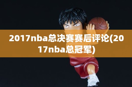 2017nba总决赛赛后评论(2017nba总冠军) 2017nba总决赛赛后评论(2017nba总冠军)
