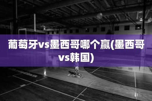 葡萄牙vs墨西哥哪个赢(墨西哥vs韩国) 葡萄牙vs墨西哥哪个赢(墨西哥vs韩国)