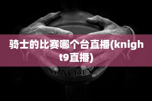 骑士的比赛哪个台直播(knight9直播) 骑士的比赛哪个台直播(knight9直播)