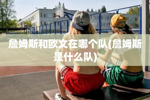詹姆斯和欧文在哪个队(詹姆斯是什么队) 詹姆斯和欧文在哪个队(詹姆斯是什么队)