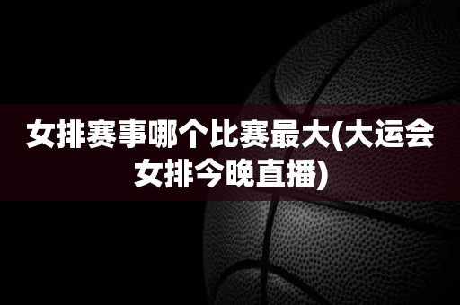 女排赛事哪个比赛最大(大运会女排今晚直播) 女排赛事哪个比赛最大(大运会女排今晚直播)