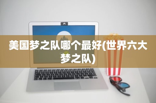 美国梦之队哪个最好(世界六大梦之队) 美国梦之队哪个最好(世界六大梦之队)