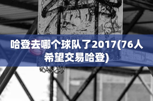 哈登去哪个球队了2017(76人希望交易哈登) 哈登去哪个球队了2017(76人希望交易哈登)
