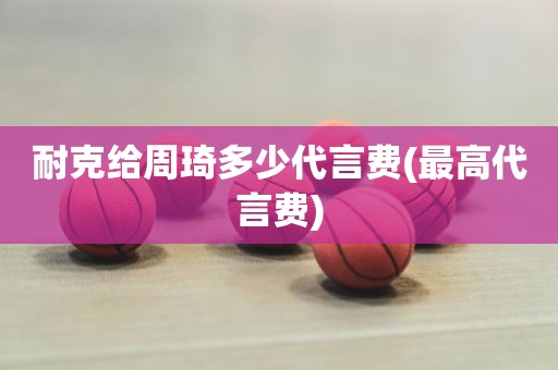 耐克给周琦多少代言费(最高代言费) 耐克给周琦多少代言费(最高代言费)