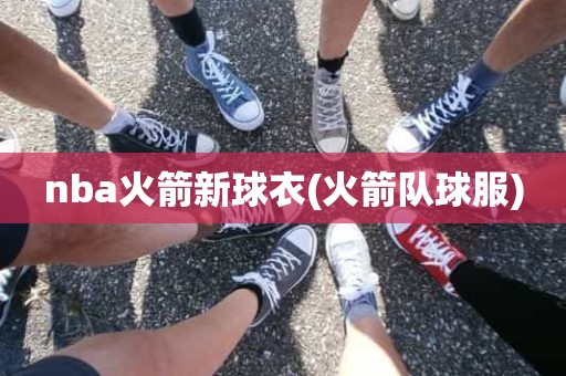 nba火箭新球衣(火箭队球服) nba火箭新球衣(火箭队球服)