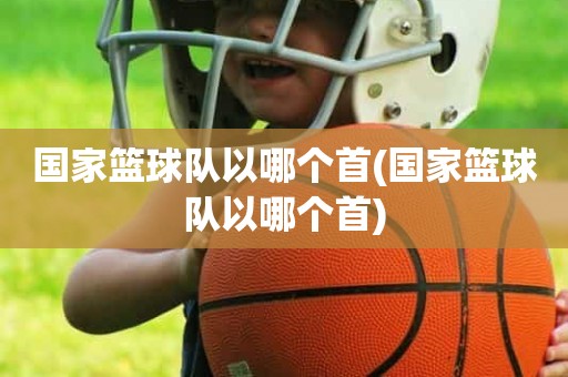 国家篮球队以哪个首(国家篮球队以哪个首) 国家篮球队以哪个首(国家篮球队以哪个首)