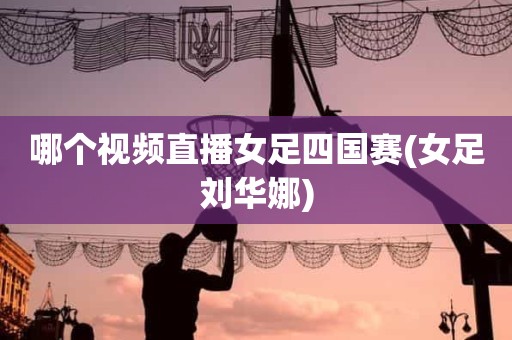 哪个视频直播女足四国赛(女足刘华娜) 哪个视频直播女足四国赛(女足刘华娜)