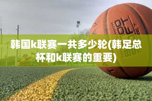 韩国k联赛一共多少轮(韩足总杯和k联赛的重要) 韩国k联赛一共多少轮(韩足总杯和k联赛的重要)
