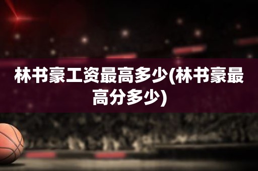 林书豪工资最高多少(林书豪最高分多少) 林书豪工资最高多少(林书豪最高分多少)