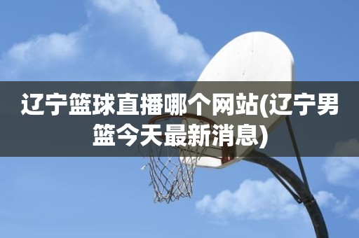 辽宁篮球直播哪个网站(辽宁男篮今天最新消息) 辽宁篮球直播哪个网站(辽宁男篮今天最新消息)