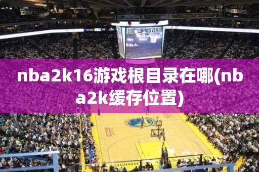 nba2k16游戏根目录在哪(nba2k缓存位置) nba2k16游戏根目录在哪(nba2k缓存位置)
