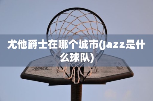 尤他爵士在哪个城市(Jazz是什么球队) 尤他爵士在哪个城市(Jazz是什么球队)