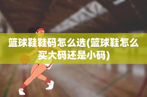 篮球鞋鞋码怎么选(篮球鞋怎么买大码还是小码) 篮球鞋鞋码怎么选(篮球鞋怎么买大码还是小码)
