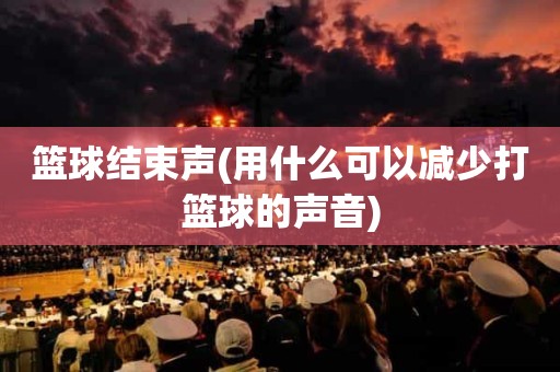 篮球结束声(用什么可以减少打篮球的声音) 篮球结束声(用什么可以减少打篮球的声音)