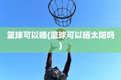 篮球可以晒(篮球可以晒太阳吗) 篮球可以晒(篮球可以晒太阳吗)