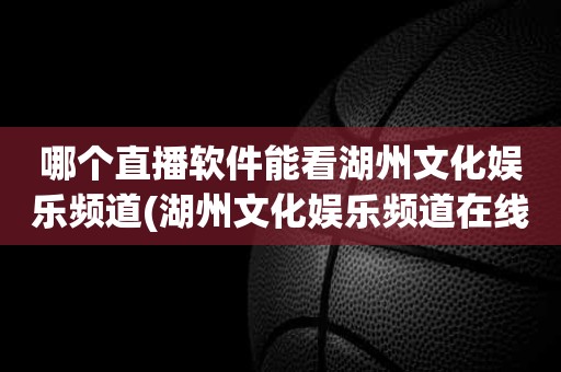 哪个直播软件能看湖州文化娱乐频道(湖州文化娱乐频道在线直播) 哪个直播软件能看湖州文化娱乐频道(湖州文化娱乐频道在线直播)