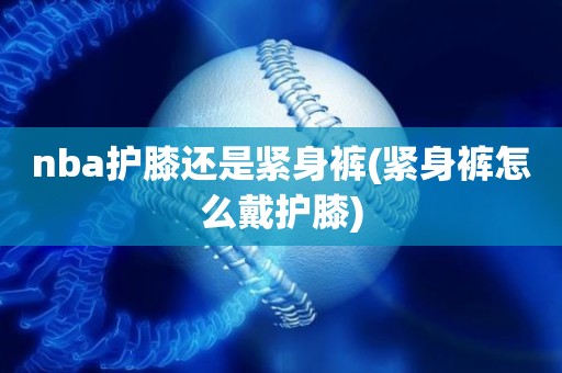 nba护膝还是紧身裤(紧身裤怎么戴护膝) nba护膝还是紧身裤(紧身裤怎么戴护膝)