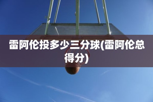 雷阿伦投多少三分球(雷阿伦总得分) 雷阿伦投多少三分球(雷阿伦总得分)