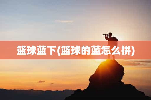 篮球蓝下(篮球的蓝怎么拼) 篮球蓝下(篮球的蓝怎么拼)