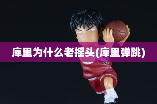 库里为什么老摇头(库里弹跳) 库里为什么老摇头(库里弹跳)